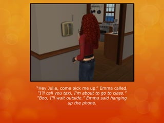 “Hey Julie, come pick me up.” Emma called.
“I’ll call you taxi, I’m about to go to class.”
“Boo, I’ll wait outside.” Emma said hanging
up the phone.
 