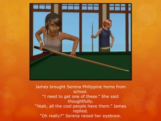James brought Serena Philippine home from
school.
“I need to get one of these.” She said
thoughtfully.
“Yeah, all the cool people have them.” James
replied.
“Oh really?” Serena raised her eyebrow.
 