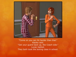 “Come on you can hit harder than that.”
Kayley said.
“Get your guard back up, like Coach side.”
Lucas replied.
They both took the boxing class in school.
 