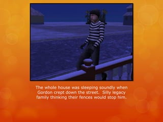 The whole house was sleeping soundly when
Gordon crept down the street. Silly legacy
family thinking their fences would stop him.
 