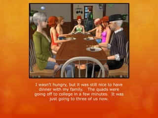 I wasn’t hungry, but it was still nice to have
dinner with my family. The quads were
going off to college in a few minutes. It was
just going to three of us now.
 