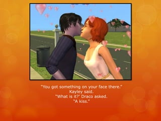“You got something on your face there.”
Kayley said.
“What is it?’ Draco asked.
“A kiss.”
 