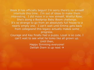 Week 8 has officially begun! I’m sorry there’s no simself
interlude this time. I’m out of ideas to make them
interesting. I did move in a new simself, Wistful Rose.
She’s doing a Boolprop Baby Boom challenge.
It’s so strange to go from an absolutely full house to a
nearly empty one. I can’t wait until Emma gets back
from collegeand this legacy actually makes some
progress.
Courage and Kay finally had a puppy. Loyal is so cute, I
can’t wait to see what he looks like all grown up.
Until then,
Happy Simming everyone!
Delilah Diem is up next →
 