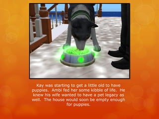 Kay was starting to get a little old to have
puppies. Ambi fed her some kibble of life. He
knew his wife wanted to have a pet legacy as
well. The house would soon be empty enough
for puppies.
 
