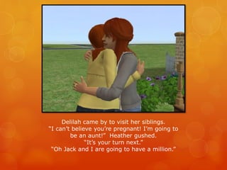 Delilah came by to visit her siblings.
“I can’t believe you’re pregnant! I’m going to
be an aunt!” Heather gushed.
“It’s your turn next.”
“Oh Jack and I are going to have a million.”
 