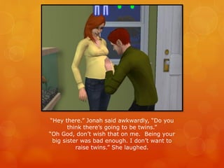 “Hey there.” Jonah said awkwardly, “Do you
think there’s going to be twins.”
“Oh God, don’t wish that on me. Being your
big sister was bad enough. I don’t want to
raise twins.” She laughed.
 