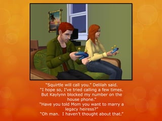 “Squirtle will call you.” Delilah said.
“I hope so, I’ve tried calling a few times.
But Kaylynn blocked my number on the
house phone.”
“Have you told Mom you want to marry a
legacy heiress?”
“Oh man. I haven’t thought about that.”
 