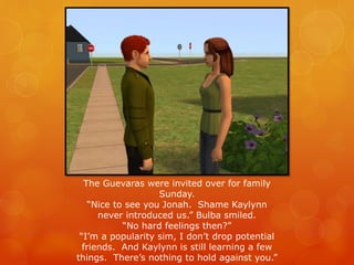 The Guevaras were invited over for family
Sunday.
“Nice to see you Jonah. Shame Kaylynn
never introduced us.” Bulba smiled.
“No hard feelings then?”
“I’m a popularity sim, I don’t drop potential
friends. And Kaylynn is still learning a few
things. There’s nothing to hold against you.”
 