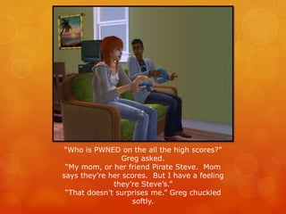 “Who is PWNED on the all the high scores?”
Greg asked.
“My mom, or her friend Pirate Steve. Mom
says they’re her scores. But I have a feeling
they’re Steve’s.”
“That doesn’t surprises me.” Greg chuckled
softly.
 