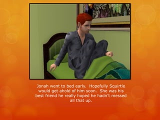 Jonah went to bed early. Hopefully Squirtle
would get ahold of him soon. She was his
best friend he really hoped he hadn’t messed
all that up.
 