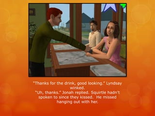 “Thanks for the drink, good looking.” Lyndsay
winked.
“Uh, thanks.” Jonah replied. Squirtle hadn’t
spoken to since they kissed. He missed
hanging out with her.
 
