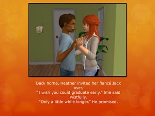 Back home, Heather invited her fiancé Jack
over.
“I wish you could graduate early.” She said
wistfully.
“Only a little while longer.” He promised.
 