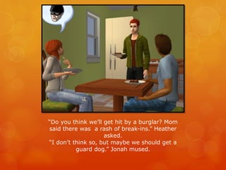 “Do you think we’ll get hit by a burglar? Mom
said there was a rash of break-ins.” Heather
asked.
“I don’t think so, but maybe we should get a
guard dog.” Jonah mused.
 