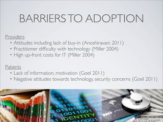 BARRIERS TO ADOPTION
Providers
  • Attitudes including lack of buy-in (Anoshiravani 2011)
  • Practitioner difﬁculty with technology (Miller 2004)
  • High up-front costs for IT (Miller 2004)

Patients
  • Lack of information, motivation (Goel 2011)
  • Negative attitudes towards technology, security concerns (Goel 2011)
 