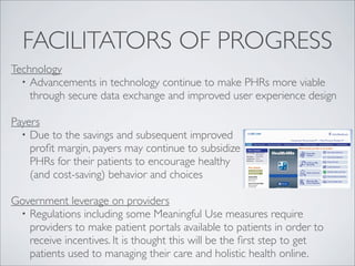 FACILITATORS OF PROGRESS
Technology
  • Advancements in technology continue to make PHRs more viable
    through secure data exchange and improved user experience design

Payers
  • Due to the savings and subsequent improved
    proﬁt margin, payers may continue to subsidize
    PHRs for their patients to encourage healthy
    (and cost-saving) behavior and choices

Government leverage on providers
 • Regulations including some Meaningful Use measures require
   providers to make patient portals available to patients in order to
   receive incentives. It is thought this will be the ﬁrst step to get
   patients used to managing their care and holistic health online.
 