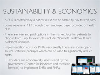 SUSTAINABILITY & ECONOMICS
•   A PHR is controlled by a patient but it can be hosted by any trusted party
•   Some receive a PHR through their employer, payer, provider, or health
    club.
•   There are free and paid options in the marketplace for patients to
    choose from. Popular examples include Microsoft HealthVault and
    NoMoreClipboard.
•   Implementation costs for PHRs vary greatly. There are some open-
    source software packages which can be used to signiﬁcantly reduce
    costs.
    •   Providers are economically incentivized by the
        government (Center for Medicare and Medicaid
        Services) to implement EHRs and PHRs.
 