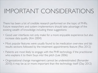 IMPORTANT CONSIDERATIONS
There has been a lot of credible research performed on the topic of PHRs.
Future researchers and system implementors should take advantage of the
existing wealth of knowledge including these suggestions:
•   Good user interfaces not only make for a more enjoyable experience but also
    increase data quality (Kim 2004)
•   Most popular features were usually found to be medication overview and lab
    results sections followed by the treatment appointments feature (Ros 2012)
•   Patients are most likely to engage with the PHR technology if the practitioner
    who explains it to them ‘buys into’ the pitch (Lee 2006)
•   Organizational change management cannot be underestimated (Bonander
    2010); it may be as or more important than the technology itself (Day 2012)
 