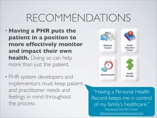 RECOMMENDATIONS
• Having a PHR puts the
 patient in a position to
 more effectively monitor
 and impact their own
 health. Doing so can help
 more than just the patient.

• PHR  system developers and
 implementors must keep patient
 and practitioner needs and        “Having a Personal Health
 feelings in mind throughout      Record keeps me in control
 the process                       of my family’s healthcare.”
                                         Retrieved 4/6/2013 from
                                     https://www.mymediconnect.net/
 