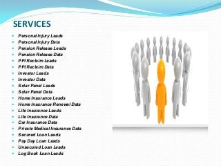 SERVICES
 Personal Injury Leads
 Personal Injury Data
 Pension Release Leads
 Pension Release Data
 PPI Reclaim Leads
 PPI Reclaim Data
 Investor Leads
 Investor Data
 Solar Panel Leads
 Solar Panel Data
 Home Insurance Leads
 Home Insurance Renewal Data
 Life Insurance Leads
 Life Insurance Data
 Car Insurance Data
 Private Medical Insurance Data
 Secured Loan Leads
 Pay Day Loan Leads
 Unsecured Loan Leads
 Log Book Loan Leads
 