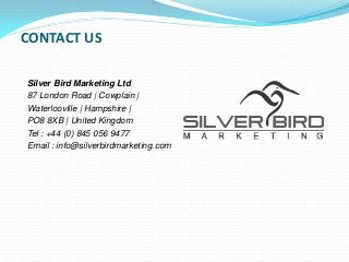 CONTACT US
Silver Bird Marketing Ltd
87 London Road | Cowplain |
Waterlooville | Hampshire |
PO8 8XB | United Kingdom
Tel : +44 (0) 845 056 9477
Email : info@silverbirdmarketing.com
 