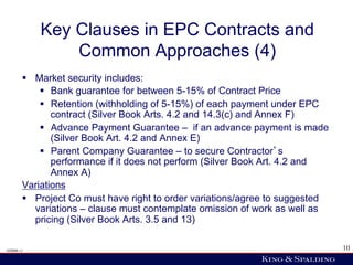 Key Clauses in EPC Contracts and
                Common Approaches (4)
        §  Market security includes:
             §  Bank guarantee for between 5-15% of Contract Price
             §  Retention (withholding of 5-15%) of each payment under EPC
                 contract (Silver Book Arts. 4.2 and 14.3(c) and Annex F)
             §  Advance Payment Guarantee – if an advance payment is made
                 (Silver Book Art. 4.2 and Annex E)
             §  Parent Company Guarantee – to secure Contractor s
                 performance if it does not perform (Silver Book Art. 4.2 and
                 Annex A)
        Variations
        §  Project Co must have right to order variations/agree to suggested
            variations – clause must contemplate omission of work as well as
            pricing (Silver Book Arts. 3.5 and 13)

428006 v1                                                                       10
 