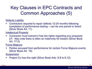 Key Clauses in EPC Contracts and
                Common Approaches (5)
        Defects Liability
        §  Contractors required to repair defects 12-24 months following
            completion of performance testing – can be one period or tiered
            (Silver Book Art. 11)
        Intellectual Property
        §  Contractor must warrant it has the rights regarding any proposed
            LP. Also note there is often an indemnity for breach (Silver Book
            Art. 17.5)
        Force Majeure
        §  Parties excused from performance for certain Force Majeure events
            (Silver Book Art. 19)
        Suspension
        §  Project Co has this right (Silver Book Arts. 8.8 to 8.12)

428006 v1                                                                       11
 