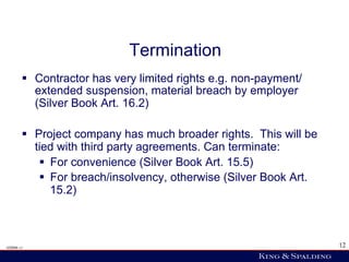 Termination
        §  Contractor has very limited rights e.g. non-payment/
            extended suspension, material breach by employer
            (Silver Book Art. 16.2)

        §  Project company has much broader rights. This will be
            tied with third party agreements. Can terminate:
             §  For convenience (Silver Book Art. 15.5)
             §  For breach/insolvency, otherwise (Silver Book Art.
                 15.2)



428006 v1                                                             12
 