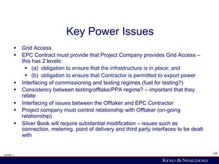 Key Power Issues
        §  Grid Access
        §  EPC Contract must provide that Project Company provides Grid Access –
            this has 2 levels:
             §  (a) obligation to ensure that the infrastructure is in place; and
             §  (b) obligation to ensure that Contractor is permitted to export power
        §  Interfacing of commissioning and testing regimes (fuel for testing?)
        §  Consistency between testing/offtake/PPA regime? – important that they
            relate
        §  Interfacing of issues between the Offtaker and EPC Contractor
        §  Project company must control relationship with Offtaker (on-going
            relationship)
        §  Silver Book will require substantial modification – issues such as
            connection, metering, point of delivery and third party interfaces to be dealt
            with


428006 v1                                                                                    14
 