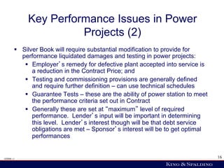 Key Performance Issues in Power
                       Projects (2)
        §  Silver Book will require substantial modification to provide for
            performance liquidated damages and testing in power projects:
             §  Employer s remedy for defective plant accepted into service is
                 a reduction in the Contract Price; and
             §  Testing and commissioning provisions are generally defined
                 and require further definition – can use technical schedules
             §  Guarantee Tests – these are the ability of power station to meet
                 the performance criteria set out in Contract
             §  Generally these are set at maximum level of required
                 performance. Lender s input will be important in determining
                 this level. Lender s interest though will be that debt service
                 obligations are met – Sponsor s interest will be to get optimal
                 performances


428006 v1                                                                           16
 
