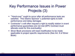 Key Performance Issues in Power
                        Projects (3)
            §   Hand-over ought to occur after all performance tests are
                satisfied. This retains Sponsor s potential rights to both
                performance and delay damages
            §  Contractor s will often request a right to modify station in event
                performance guarantees are not met (EPC Contract must
                allocate costs for this eventuality)
            §  Silver Book provisions will need modification to be made
                applicable to project specific requirements (See Art. 9 of Silver
                Book)




428006 v1                                                                            17
 