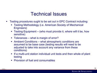 Technical Issues
        §  Testing procedures ought to be set out in EPC Contract including:
             §  Testing Methodology (i.e. American Society of Mechanical
                 Engineers)
             §  Testing Equipment – (who must provide it, where will it be, how
                 sensitive)
             §  Tolerances – what is margin of error?
             §  Ambient Conditions – what atmospheric conditions are
                 assumed to be base case (testing results will need to be
                 adjusted to take into account any variance from these
                 conditions)
             §  If a multi-unit station individual unit tests and then whole of plant
                 testing
             §  Provision of fuel and consumables

428006 v1                                                                                18
 