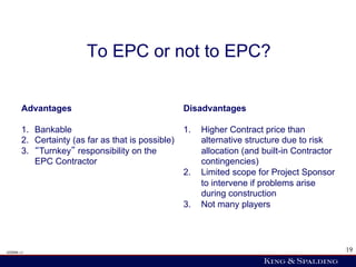 To EPC or not to EPC?


       Advantages                                   Disadvantages

       1.  Bankable                                 1.    Higher Contract price than
       2.  Certainty (as far as that is possible)         alternative structure due to risk
       3.  Turnkey responsibility on the                  allocation (and built-in Contractor
           EPC Contractor                                 contingencies)
                                                    2.    Limited scope for Project Sponsor
                                                          to intervene if problems arise
                                                          during construction
                                                    3.    Not many players




428006 v1                                                                                       19
 