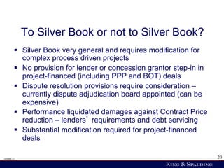 To Silver Book or not to Silver Book?
        §  Silver Book very general and requires modification for
            complex process driven projects
        §  No provision for lender or concession grantor step-in in
            project-financed (including PPP and BOT) deals
        §  Dispute resolution provisions require consideration –
            currently dispute adjudication board appointed (can be
            expensive)
        §  Performance liquidated damages against Contract Price
            reduction – lenders requirements and debt servicing
        §  Substantial modification required for project-financed
            deals

428006 v1                                                              20
 