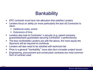 Bankability
        §  EPC contracts must have risk allocation that satisfies Lenders
        §  Lenders focus on ability (or more particularly the lack of) Contractor to
            claim:
             §  Additional costs; and/or
             §  Extensions of time
        §  Lenders also look to Contractor s security (e.g. parent company
            guarantees/bank guarantees securing Contractor s performance)
        §  The less comfortable Lenders are with the above, the more equity the
            Sponsors will be required to contribute
        §  Lenders will also need to be satisfied with technical risk
        §  Price is a general bankability issue also (but a broader project issue)
        §  Engineering, procurement and construction contracts are most common
            form of contract used



428006 v1                                                                               5
 