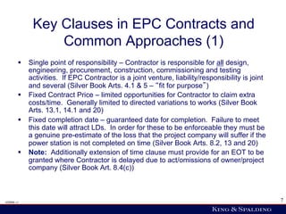 Key Clauses in EPC Contracts and
                 Common Approaches (1)
        §  Single point of responsibility – Contractor is responsible for all design,
            engineering, procurement, construction, commissioning and testing
            activities. If EPC Contractor is a joint venture, liability/responsibility is joint
            and several (Silver Book Arts. 4.1 & 5 – fit for purpose )
        §  Fixed Contract Price – limited opportunities for Contractor to claim extra
            costs/time. Generally limited to directed variations to works (Silver Book
            Arts. 13.1, 14.1 and 20)
        §  Fixed completion date – guaranteed date for completion. Failure to meet
            this date will attract LDs. In order for these to be enforceable they must be
            a genuine pre-estimate of the loss that the project company will suffer if the
            power station is not completed on time (Silver Book Arts. 8.2, 13 and 20)
        §  Note: Additionally extension of time clause must provide for an EOT to be
            granted where Contractor is delayed due to act/omissions of owner/project
            company (Silver Book Art. 8.4(c))



428006 v1                                                                                         7
 