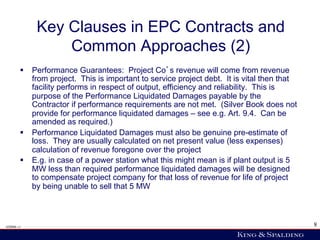 Key Clauses in EPC Contracts and
                Common Approaches (2)
        §  Performance Guarantees: Project Co s revenue will come from revenue
            from project. This is important to service project debt. It is vital then that
            facility performs in respect of output, efficiency and reliability. This is
            purpose of the Performance Liquidated Damages payable by the
            Contractor if performance requirements are not met. (Silver Book does not
            provide for performance liquidated damages – see e.g. Art. 9.4. Can be
            amended as required.)
        §  Performance Liquidated Damages must also be genuine pre-estimate of
            loss. They are usually calculated on net present value (less expenses)
            calculation of revenue foregone over the project
        §  E.g. in case of a power station what this might mean is if plant output is 5
            MW less than required performance liquidated damages will be designed
            to compensate project company for that loss of revenue for life of project
            by being unable to sell that 5 MW



428006 v1                                                                                    8
 
