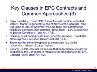 Key Clauses in EPC Contracts and
                Common Approaches (3)
        §  Caps on liability: most EPC Contractors will baulk at unlimited
            liability. Market is generally a cap at 100% of the Contract Price.
            Sub-caps of 20% of Contract Price on delay and performance
            liquidated damages also common (Silver Book – LOL is dealt with
            in Special Conditions – see Art. 17.6)
        §  Consequential damages are also generally excluded. Profit also
            often expressly excluded (Silver Book Art. 17.6)
        §  There may be some exceptions to those caps (e.g. wilful
            misconduct, breach of patent rights)
        §  Security – EPC Contract will require that performance security be
            supplied by the Contractor in respect of its obligations under EPC
            Contract (Silver Book Art. 4.2)



428006 v1                                                                         9
 