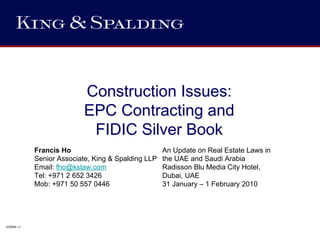 Construction Issues:
                           EPC Contracting and
                            FIDIC Silver Book
            Francis Ho                              An Update on Real Estate Laws in
            Senior Associate, King & Spalding LLP   the UAE and Saudi Arabia
            Email: fho@kslaw.com                    Radisson Blu Media City Hotel,
            Tel: +971 2 652 3426                    Dubai, UAE
            Mob: +971 50 557 0446                   31 January – 1 February 2010




428006 v1
 