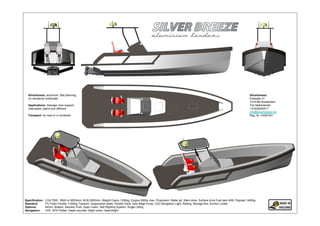 Silverbreeze, aluminum, fast planning,                                                                                                                                 Silverbreeze:
  no nonsense workboats                                                                                                                                                  Ertskade 41
                                                                                                                                                                         1019 BB Amsterdam
  Applications: Salvage, dive support,                                                                                                                                   The Netherlands
  interceptor, patrol and offshore                                                                                                                                       +31629200517
                                                                                                                                                                         info@silverbreeze.biz
  Transport: by road or in container                                                                                                                                     Reg. Nr. 43281241




Specification:   LOA 7500, 8500 or 9500mm, BOA 2500mm, Weight Casco 1250kg, Engine 500hp max, Propulsion: Water jet, Stern drive, Surface drive Fuel tank 400l, Payload 1400kg
Standard:        PU Foam Fender, Folding Transom, Suspension seats, Rubber Deck, Auto Bilge Pump, LED Navigation Light, Railing, Storage Box, Anchor Locker
Options:         Bimini, Bollard, Samson Post, Open Cabin, Self Righting System, Single Lifting
Navigation:      VHF, GPS Plotter, Depth sounder, Night vision, Searchlight
 