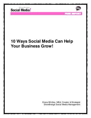FREE R EPORT




10 Ways Social Media Can Help
Your Business Grow!




              Elana Winfrey, MEd, Creator & Strategist
               SilverBridge Social Media Management
 