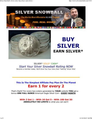 Silver Snowball | silver coins | buy silver | earn silver |                                   http://www.silversnowball.com/1321/




                                                                             EARN SILVER*


                                                              SILVER* GOLD* CASH*
                                  Start Your Silver Snowball Rolling NOW
                             Become a member today. We'll Give You Your Very Own "talking" Silver Site!




                             This Is The Simplest Affiliate Pay Plan On The Planet

                                                  Earn 1 for every 2
                    That's Right! For every two orders generated by YOUR website YOU get a
                    bonus ONE FULL OUNCE American Eagle Silver Coin - EVERY MONTH


                                   With 2 Get 1 - With 10 Get 5 - With 100 Get 50
                                          ABSOLUTELY NO LIMITS to what you can earn!




1 of 3                                                                                                        12/18/2010 7:40 PM
 