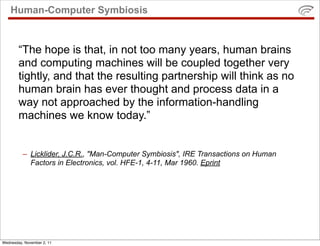 Human-Computer Symbiosis


        “The hope is that, in not too many years, human brains
        and computing machines will be coupled together very
        tightly, and that the resulting partnership will think as no
        human brain has ever thought and process data in a
        way not approached by the information-handling
        machines we know today.”


          – Licklider, J.C.R., "Man-Computer Symbiosis", IRE Transactions on Human
            Factors in Electronics, vol. HFE-1, 4-11, Mar 1960. Eprint




Wednesday, November 2, 11
 