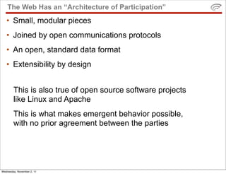 The Web Has an “Architecture of Participation”
   • Small, modular pieces
   • Joined by open communications protocols
   • An open, standard data format
   • Extensibility by design


        This is also true of open source software projects
        like Linux and Apache
        This is what makes emergent behavior possible,
        with no prior agreement between the parties




Wednesday, November 2, 11
 