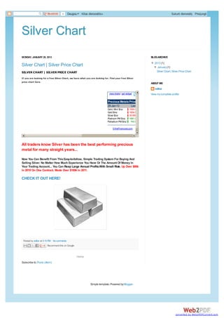 Bendrinti    0       Daugiau   Kitas dienoraštis»                                                      Sukurti dienoraštį Prisijungti




Silver Chart
MONDAY, JANUARY 28, 2013                                                                                    BLOG ARCHIVE

                                                                                                            ▼ 2013 (1)
                                                                                                            ▼
Silver Chart | Silver Price Chart                                                                            ▼ January (1)
                                                                                                              ▼
SILVER CHART | SILVER PRICE CHART                                                                               Silver Chart | Silver Price Chart

If you are looking for a free Silver Chart, we have what you are looking for. Find your free Silver
price chart here.
                                                                                                            ABOUT ME
                                                                                                               editor
                                                                             view charts | get widget       View my complete profile

                                                                            Precious Metals Prices
                                                                            28-Jan-13        Last
                                                                            Gold, Mini $/oz       1654.00
                                                                            Gold $/oz             1654.50
                                                                            Silver $/oz           30.8950
                                                                            Platinum PM $/oz      1681.00
                                                                            Palladium PM $/oz      742.00

                                                                                © theFinancials.com




All traders know Silver has been the best performing precious
metal for many straight years...

Now You Can Benefit From This Easy-to-follow, Simple Trading System For Buying And
Selling Silver. No Matter How Much Experience You Have Or The Amount Of Money In
Your Trading Account... You Can Reap Large Annual Profits With Small Risk. Up Over $80k
In 2010 On One Contract. Made Over $100k In 2011.

CHECK IT OUT HERE!




 Posted by editor at 5:15 PM No comments:
                      Recommend this on Google


                                                  Home
Subscribe to: Posts (Atom)




                                                             Simple template. Powered by Blogger.




                                                                                                                                  converted by Web2PDFConvert.com
 
