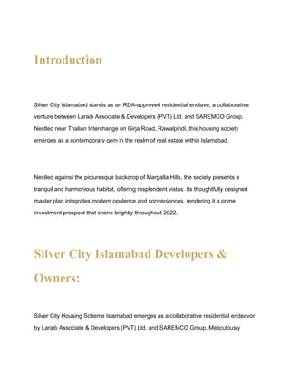Introduction
Silver City Islamabad stands as an RDA-approved residential enclave, a collaborative
venture between Laraib Associate & Developers (PVT) Ltd. and SAREMCO Group.
Nestled near Thalian Interchange on Girja Road, Rawalpindi, this housing society
emerges as a contemporary gem in the realm of real estate within Islamabad.
Nestled against the picturesque backdrop of Margalla Hills, the society presents a
tranquil and harmonious habitat, offering resplendent vistas. Its thoughtfully designed
master plan integrates modern opulence and conveniences, rendering it a prime
investment prospect that shone brightly throughout 2022.
Silver City Islamabad Developers &
Owners:
Silver City Housing Scheme Islamabad emerges as a collaborative residential endeavor
by Laraib Associate & Developers (PVT) Ltd. and SAREMCO Group. Meticulously
 