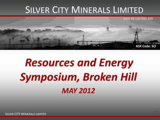SILVER CITY MINERALS LIMITED
                                          ABN 68 130 933 309




                                                 ASX Code: SCI




           Resources and Energy
          Symposium, Broken Hill
                               MAY 2012

SILVER CITY MINERALS LIMITED                                   1
 