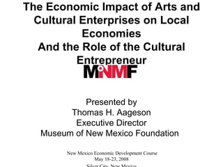 The Economic Impact of Arts and
  Cultural Enterprises on Local
           Economies
   And the Role of the Cultural
          Entrepreneur


             Presented by
         Thomas H. Aageson
          Executive Director
   Museum of New Mexico Foundation

        New Mexico Economic Development Course
                   May 18-23, 2008
 