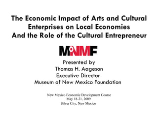 The Economic Impact of Arts and Cultural Enterprises on Local Economies And the Role of the Cultural Entrepreneur   Presented by Thomas H. Aageson Executive Director  Museum of New Mexico Foundation      New Mexico Economic Development Course  May 18-21, 2009  Silver City, New Mexico   