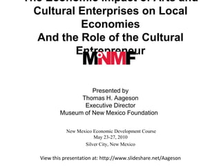 The Economic Impact of Arts and Cultural Enterprises on Local Economies And the Role of the Cultural Entrepreneur   Presented by Thomas H. Aageson Executive Director  Museum of New Mexico Foundation      New Mexico Economic Development Course  May 23-27, 2010  Silver City, New Mexico   View this presentation at:  http://www.slideshare.net/Aageson   