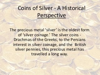 Coins of Silver - A Historical
Perspective
The precious metal ‘silver’ is the oldest form
of ‘silver coinage.’ The silver coins -
Drachmas of the Greeks, to the Persians
interest in silver coinage, and the British
silver pennies, this precious metal has
travelled a long way.
 